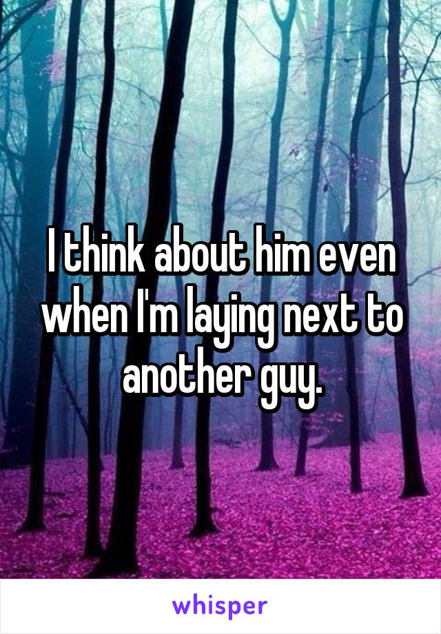 I think about him even when I'm laying next to another guy.