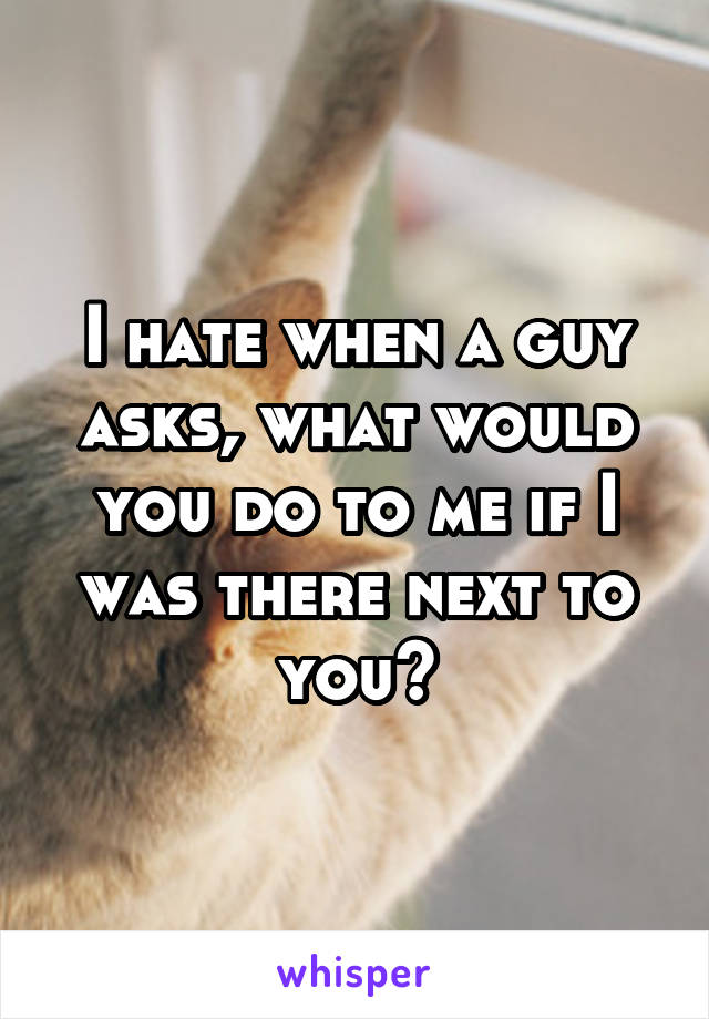 I hate when a guy asks, what would you do to me if I was there next to you?