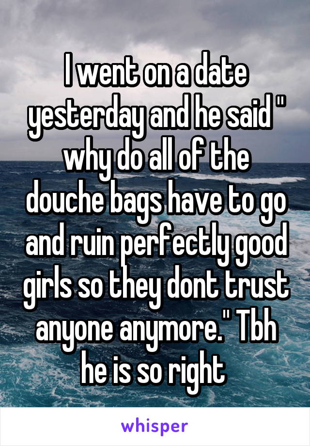 I went on a date yesterday and he said " why do all of the douche bags have to go and ruin perfectly good girls so they dont trust anyone anymore." Tbh he is so right 