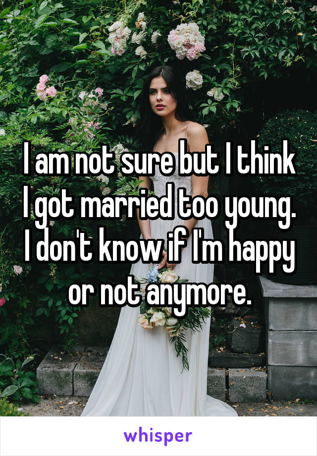 I am not sure but I think I got married too young. I don't know if I'm happy or not anymore.