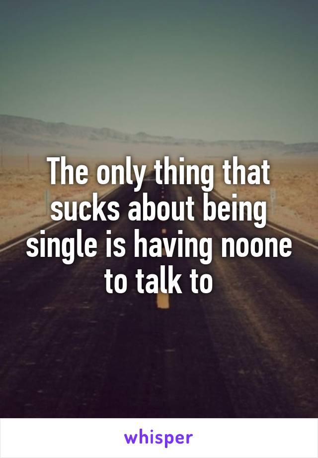 The only thing that sucks about being single is having noone to talk to