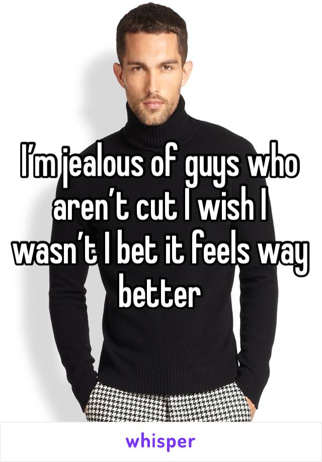 I’m jealous of guys who aren’t cut I wish I wasn’t I bet it feels way better
