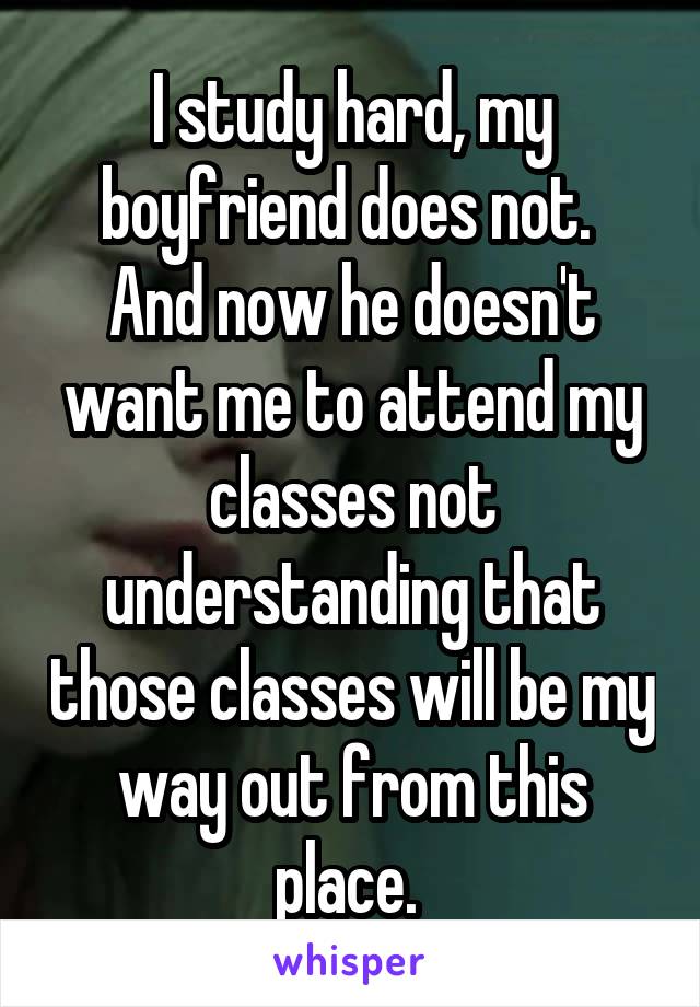 I study hard, my boyfriend does not. 
And now he doesn't want me to attend my classes not understanding that those classes will be my way out from this place. 