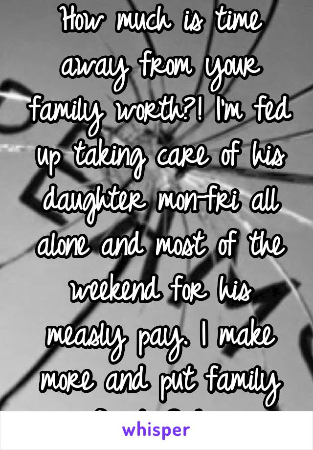 How much is time away from your family worth?! I'm fed up taking care of his daughter mon-fri all alone and most of the weekend for his measly pay. I make more and put family first. Smh. 