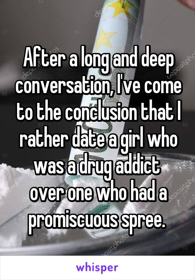 After a long and deep conversation, I've come to the conclusion that I rather date a girl who was a drug addict 
over one who had a promiscuous spree. 