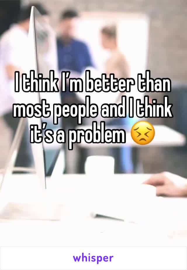 I think I’m better than most people and I think it’s a problem 😣