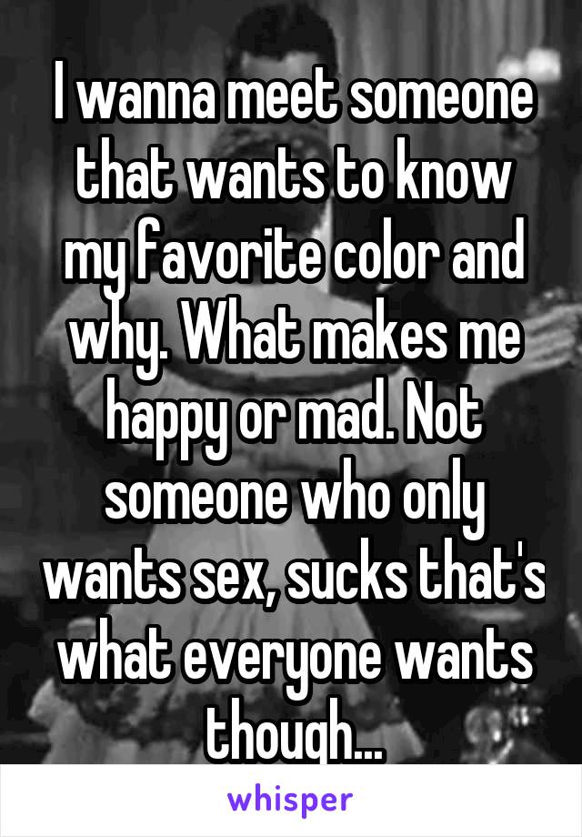 I wanna meet someone that wants to know my favorite color and why. What makes me happy or mad. Not someone who only wants sex, sucks that's what everyone wants though...