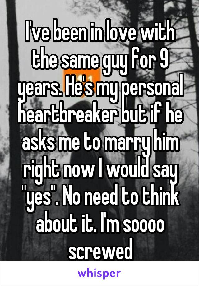 I've been in love with the same guy for 9 years. He's my personal heartbreaker but if he asks me to marry him right now I would say "yes". No need to think about it. I'm soooo screwed