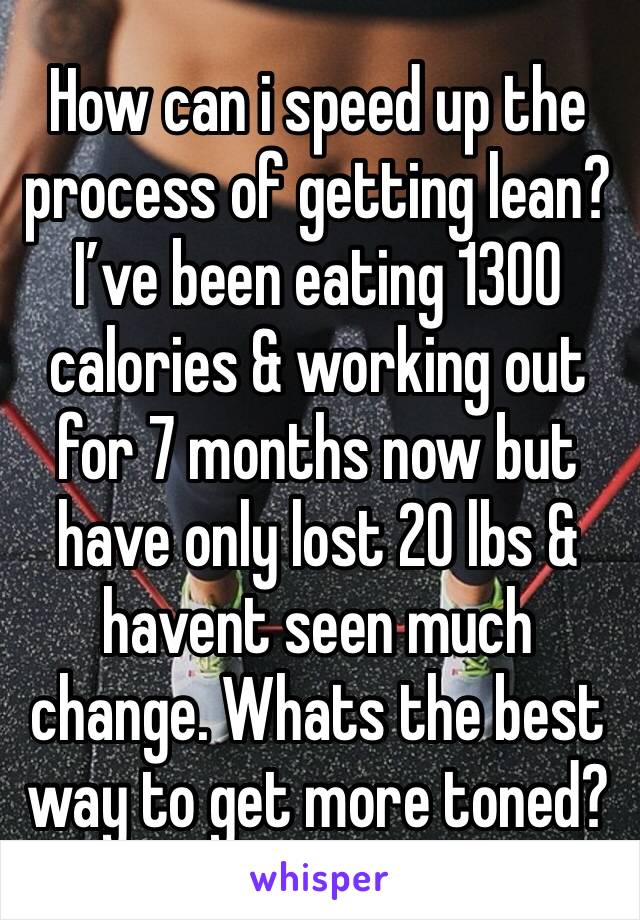 How can i speed up the process of getting lean? I’ve been eating 1300 calories & working out for 7 months now but have only lost 20 lbs & havent seen much change. Whats the best way to get more toned?