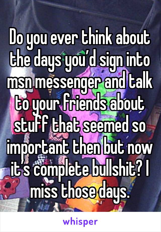 Do you ever think about the days you’d sign into msn messenger and talk to your friends about stuff that seemed so important then but now it’s complete bullshit? I miss those days. 