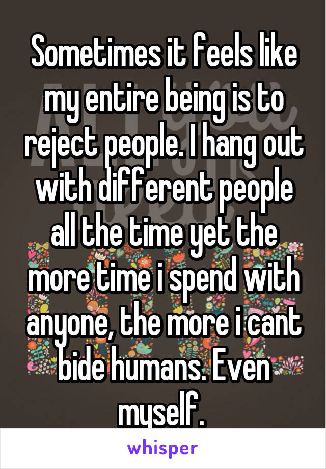 Sometimes it feels like my entire being is to reject people. I hang out with different people all the time yet the more time i spend with anyone, the more i cant bide humans. Even myself. 