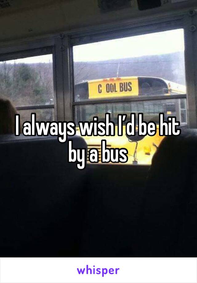 I always wish I’d be hit by a bus