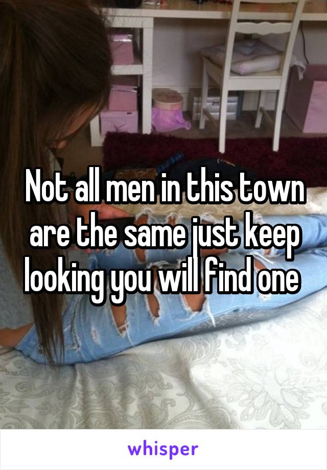 Not all men in this town are the same just keep looking you will find one 