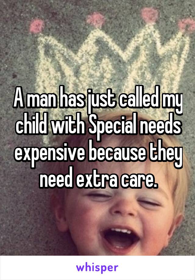 A man has just called my child with Special needs expensive because they need extra care.