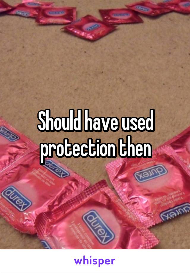 Should have used protection then