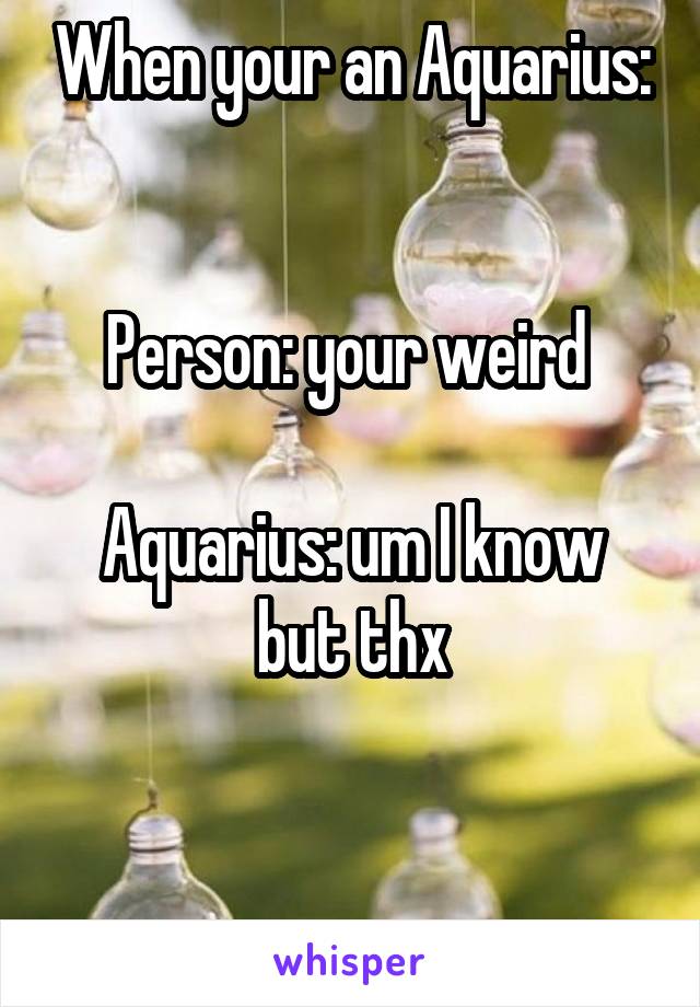 When your an Aquarius:


Person: your weird 

Aquarius: um I know but thx


