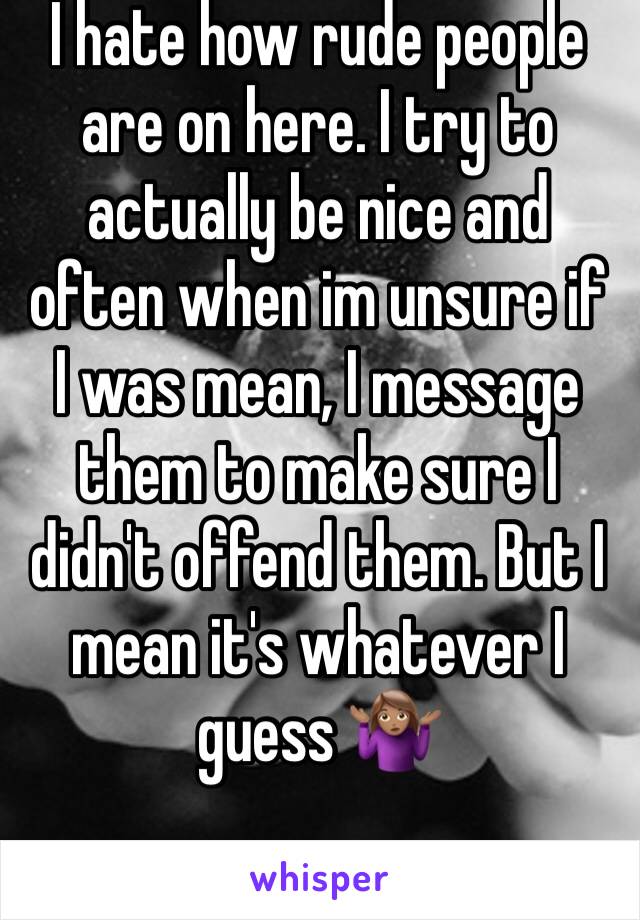 I hate how rude people are on here. I try to actually be nice and often when im unsure if I was mean, I message them to make sure I didn't offend them. But I mean it's whatever I guess 🤷🏽‍♀️