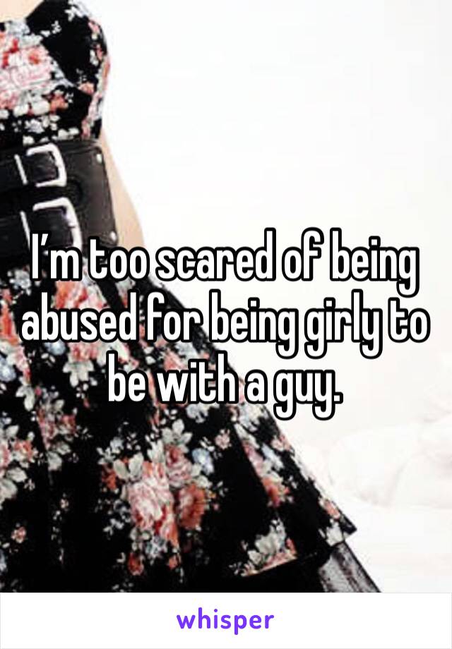 I’m too scared of being abused for being girly to be with a guy.