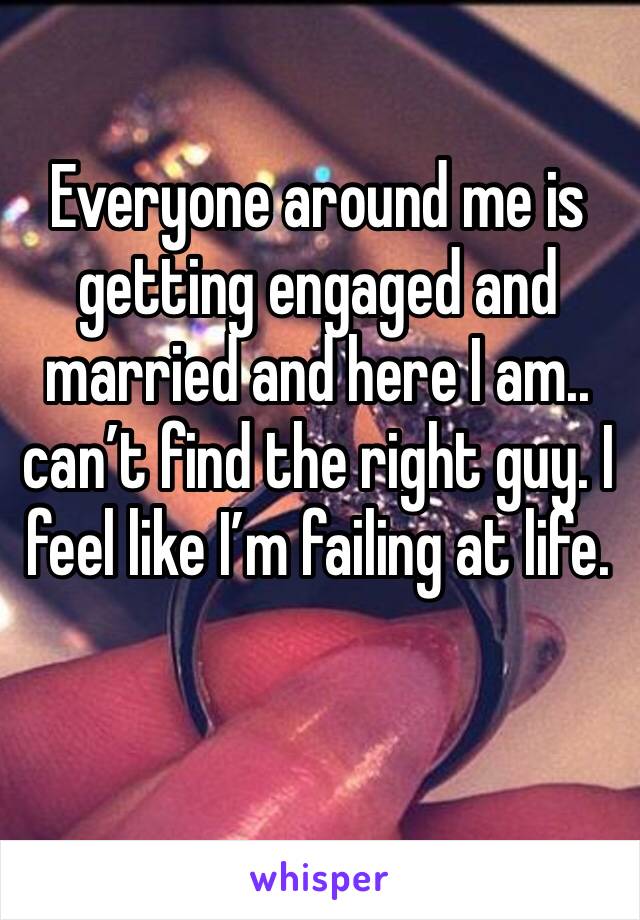 Everyone around me is getting engaged and married and here I am.. can’t find the right guy. I feel like I’m failing at life.