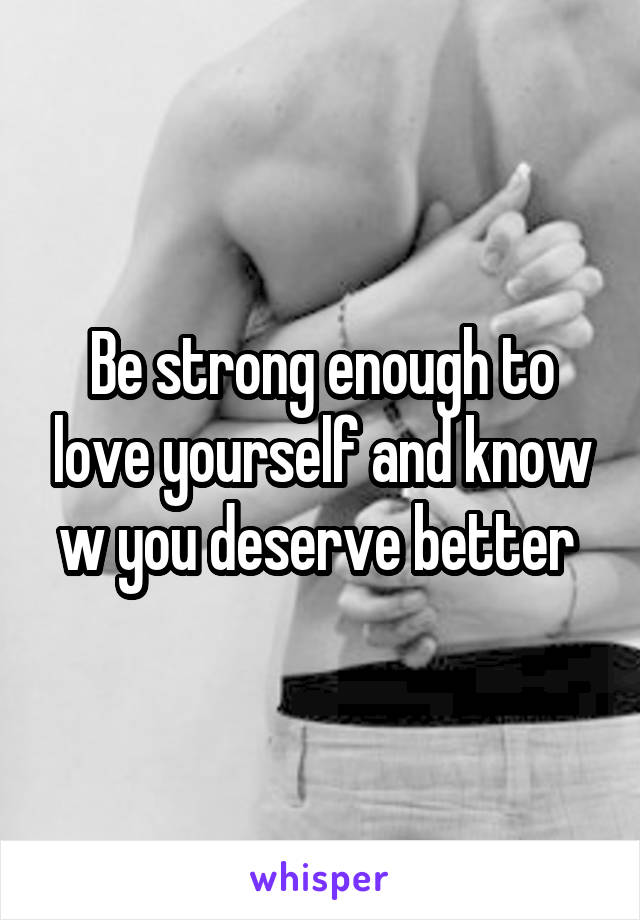 Be strong enough to love yourself and know w you deserve better 