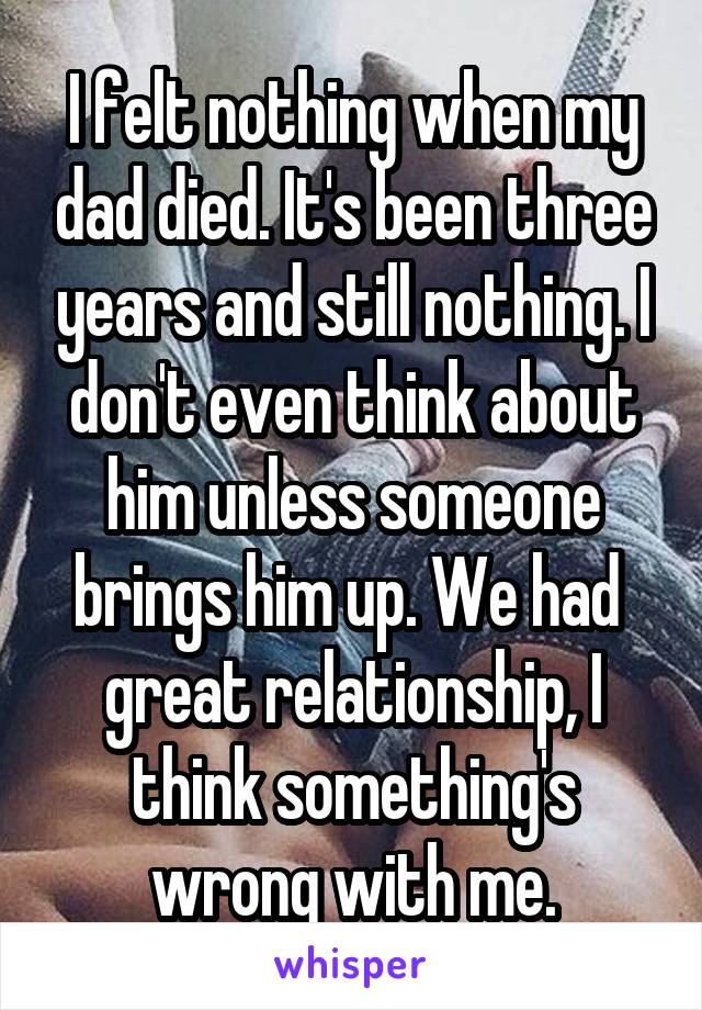 I felt nothing when my dad died. It's been three years and still nothing. I don't even think about him unless someone brings him up. We had  great relationship, I think something's wrong with me.
