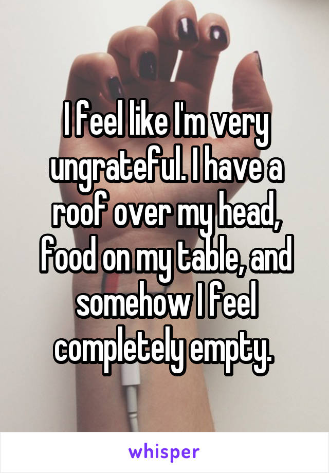 I feel like I'm very ungrateful. I have a roof over my head, food on my table, and somehow I feel completely empty. 