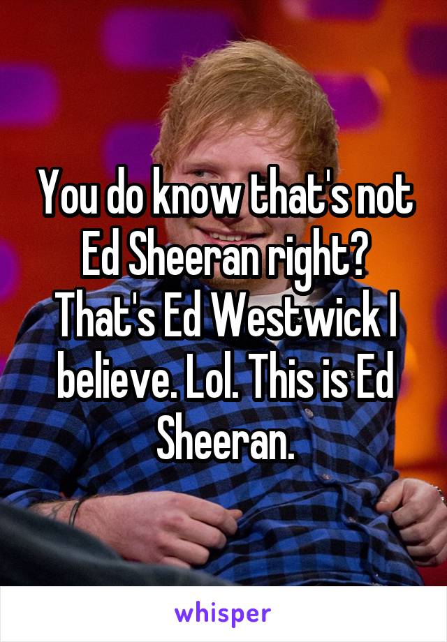 You do know that's not Ed Sheeran right? That's Ed Westwick I believe. Lol. This is Ed Sheeran.