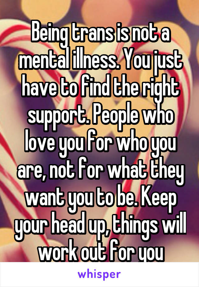Being trans is not a mental illness. You just have to find the right support. People who love you for who you are, not for what they want you to be. Keep your head up, things will work out for you