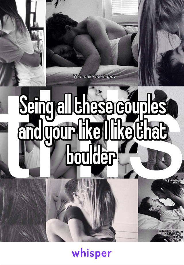 Seing all these couples and your like I like that boulder.