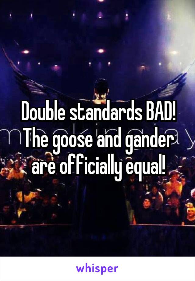 Double standards BAD! The goose and gander are officially equal!