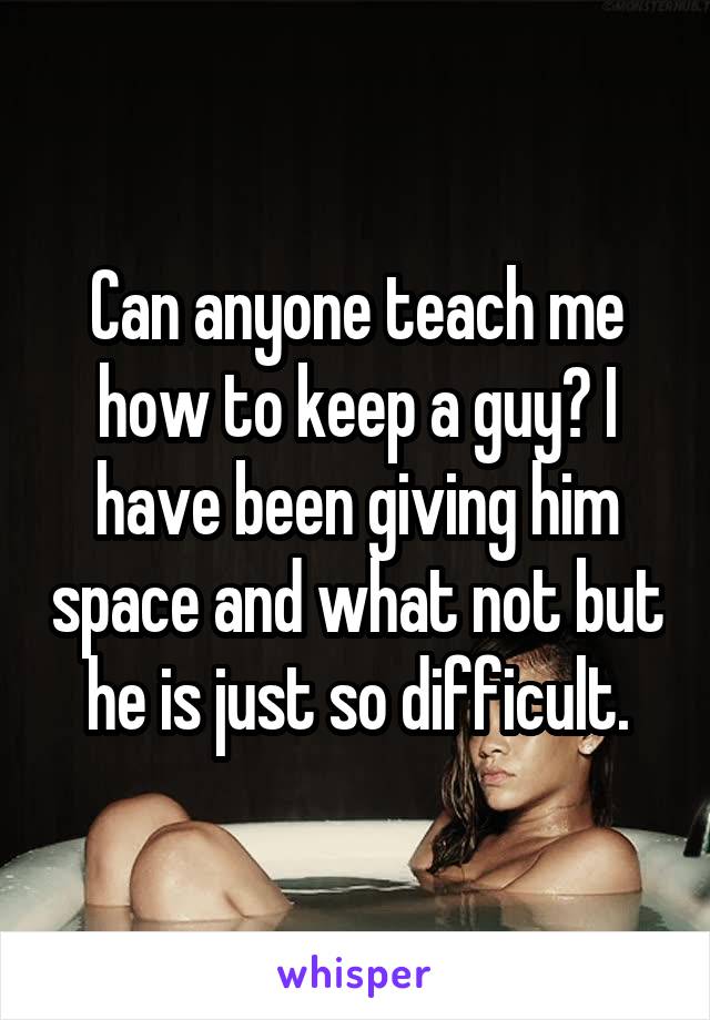 Can anyone teach me how to keep a guy? I have been giving him space and what not but he is just so difficult.