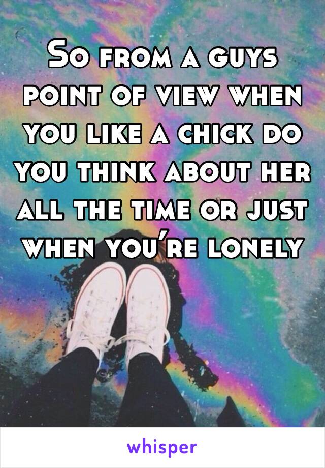 So from a guys point of view when you like a chick do you think about her all the time or just when you’re lonely 