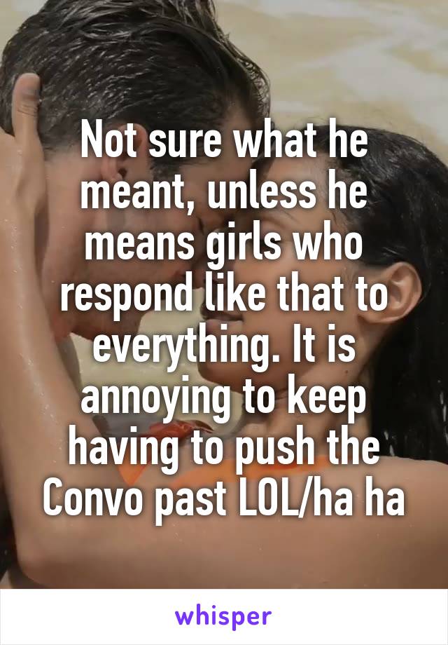 Not sure what he meant, unless he means girls who respond like that to everything. It is annoying to keep having to push the Convo past LOL/ha ha