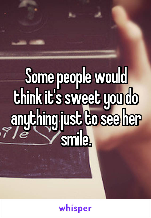 Some people would think it's sweet you do anything just to see her smile.