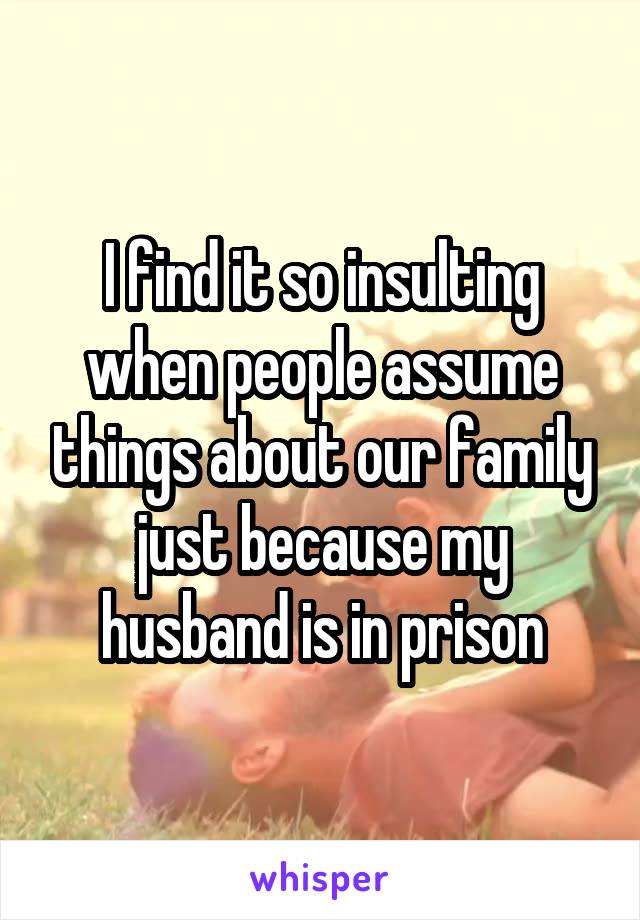 I find it so insulting when people assume things about our family just because my husband is in prison