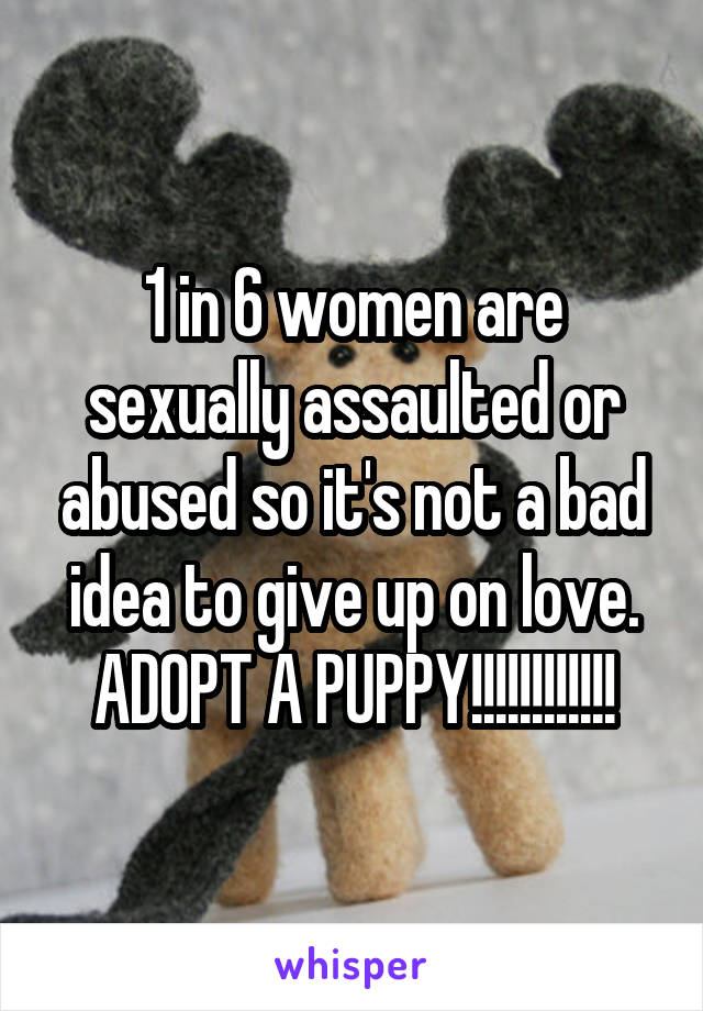 1 in 6 women are sexually assaulted or abused so it's not a bad idea to give up on love. ADOPT A PUPPY!!!!!!!!!!!!