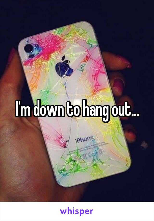 I'm down to hang out...