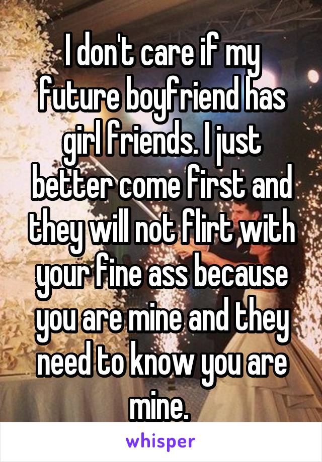 I don't care if my future boyfriend has girl friends. I just better come first and they will not flirt with your fine ass because you are mine and they need to know you are mine. 