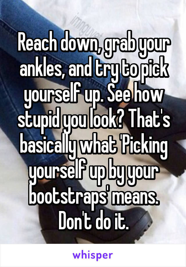 Reach down, grab your ankles, and try to pick yourself up. See how stupid you look? That's basically what 'Picking yourself up by your bootstraps' means. Don't do it.