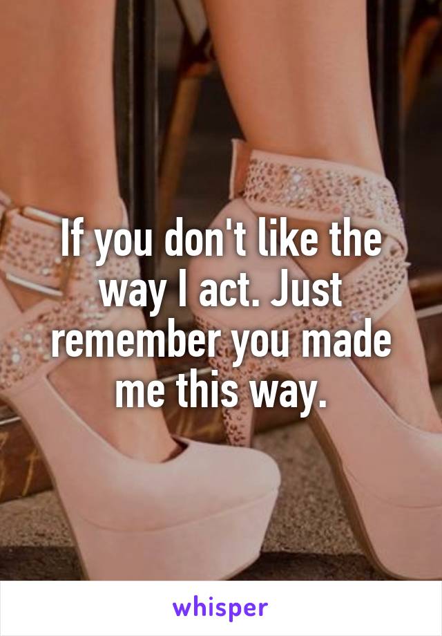 If you don't like the way I act. Just remember you made me this way.