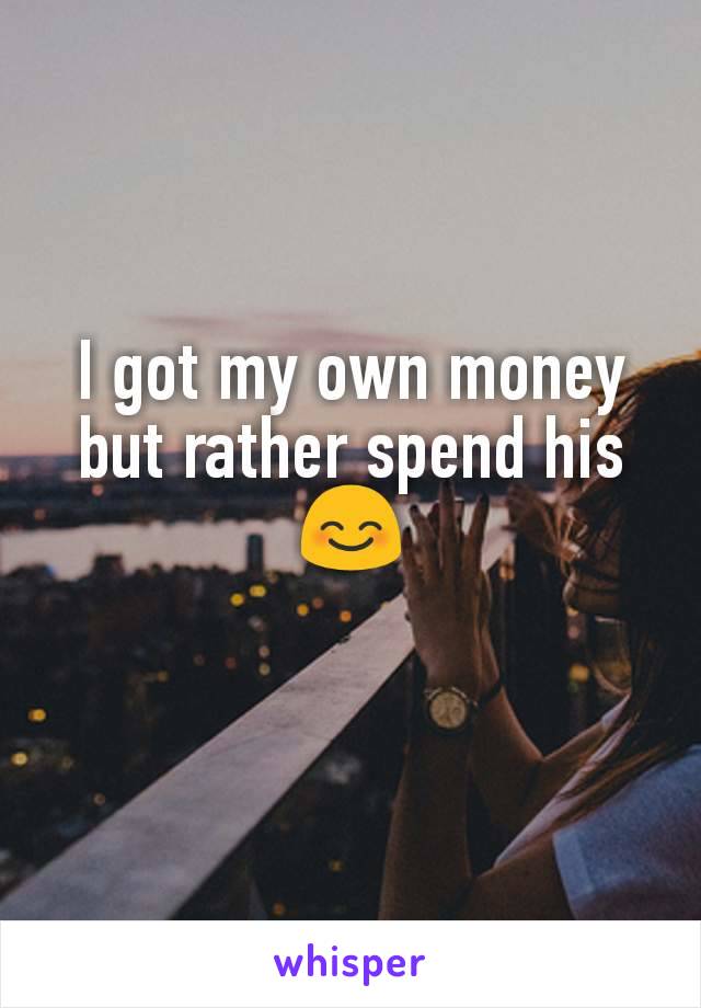 I got my own money but rather spend his 😊