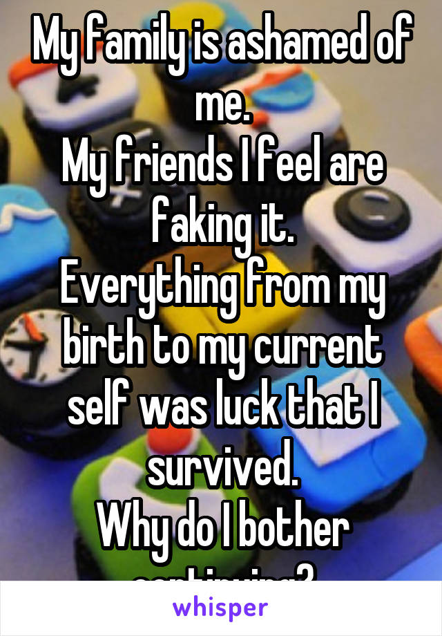 My family is ashamed of me.
My friends I feel are faking it.
Everything from my birth to my current self was luck that I survived.
Why do I bother continuing?