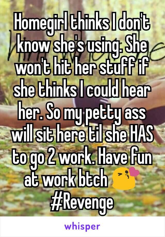 Homegirl thinks I don't know she's using. She won't hit her stuff if she thinks I could hear her. So my petty ass will sit here til she HAS to go 2 work. Have fun at work btch 😘
#Revenge