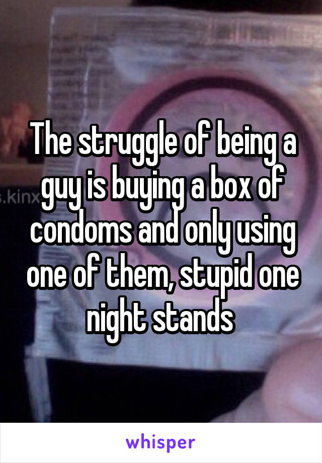 The struggle of being a guy is buying a box of condoms and only using one of them, stupid one night stands 