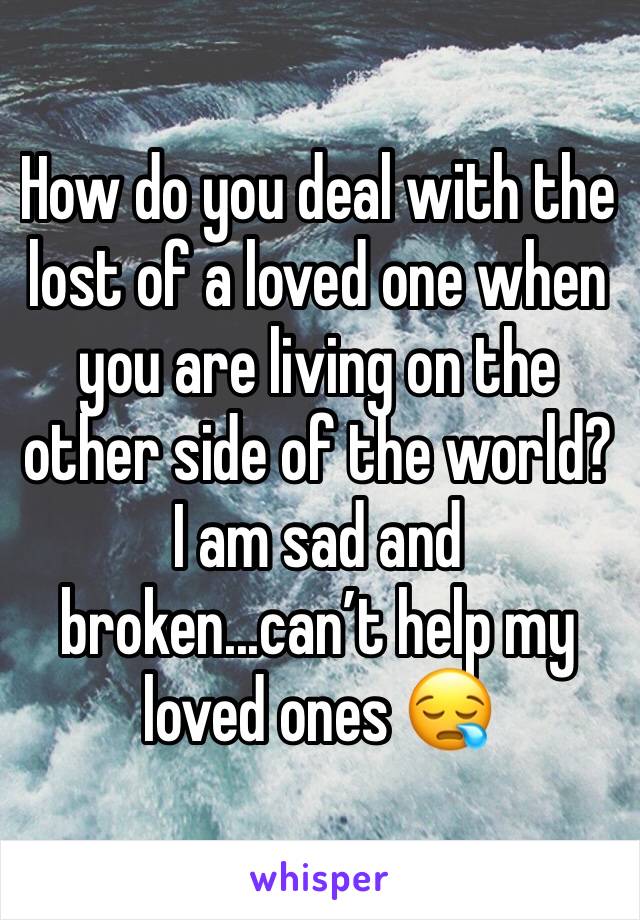 How do you deal with the lost of a loved one when you are living on the other side of the world? I am sad and broken...can’t help my loved ones 😪