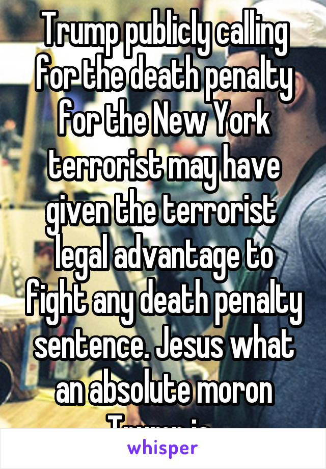 Trump publicly calling for the death penalty for the New York terrorist may have given the terrorist  legal advantage to fight any death penalty sentence. Jesus what an absolute moron Trump is. 