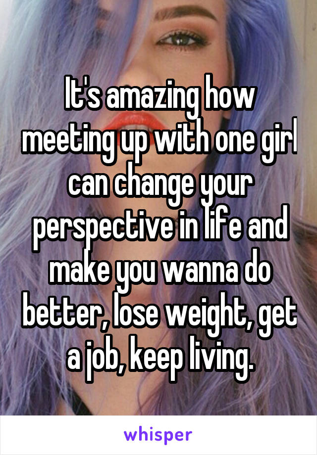 It's amazing how meeting up with one girl can change your perspective in life and make you wanna do better, lose weight, get a job, keep living.