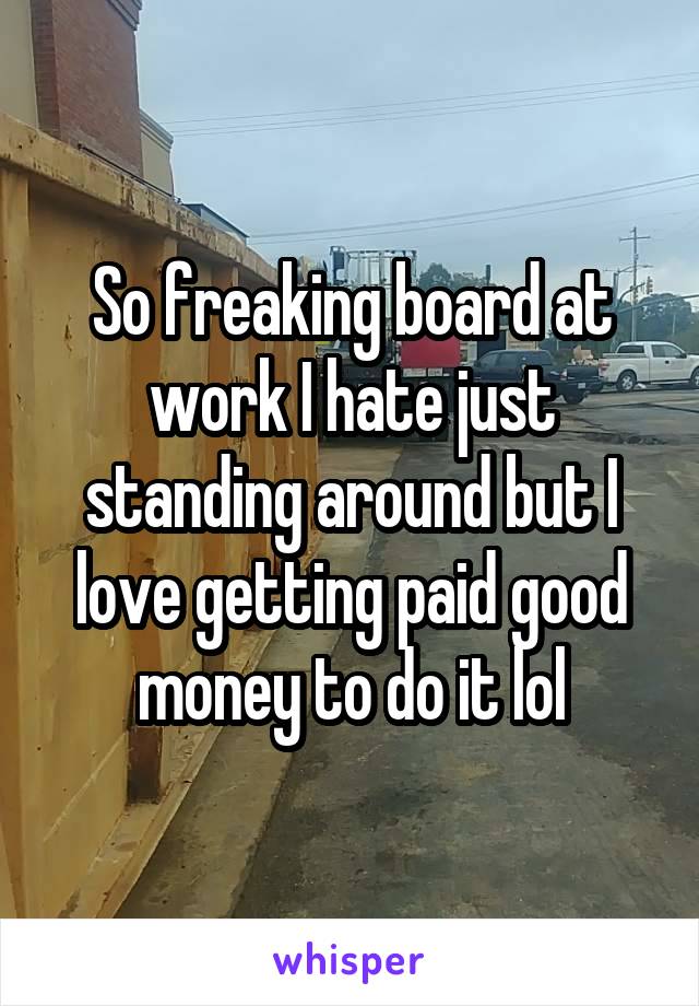 So freaking board at work I hate just standing around but I love getting paid good money to do it lol