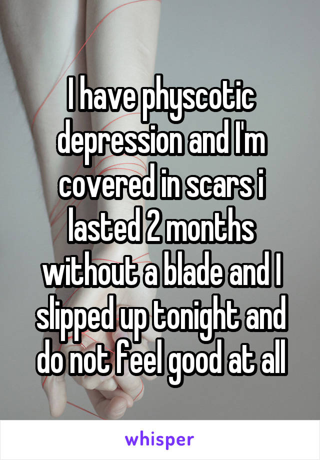 I have physcotic depression and I'm covered in scars i lasted 2 months without a blade and I slipped up tonight and do not feel good at all