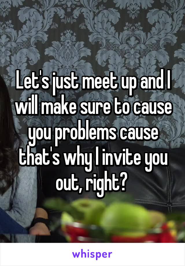 Let's just meet up and I will make sure to cause you problems cause that's why I invite you out, right? 